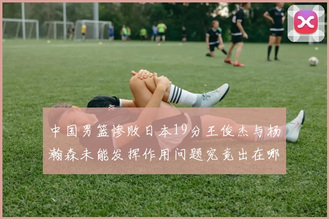 中国男篮惨败日本19分王俊杰与杨瀚森未能发挥作用问题究竟出在哪儿