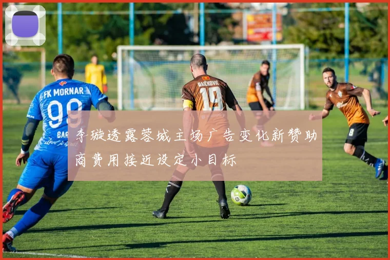 李璇透露蓉城主场广告变化新赞助商费用接近设定小目标