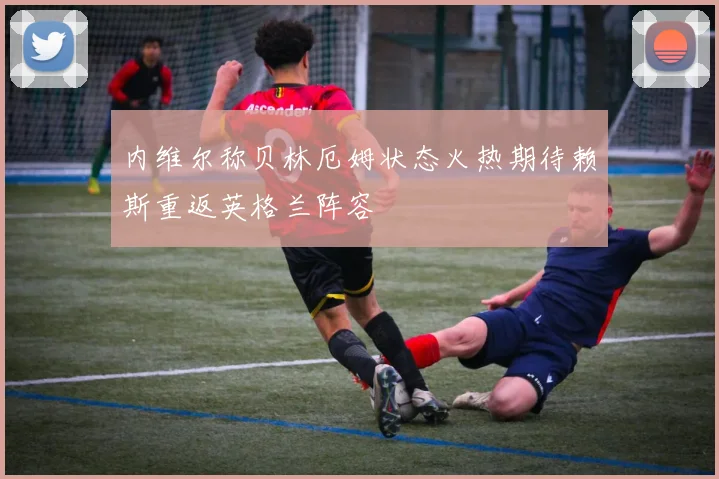 内维尔称贝林厄姆状态火热期待赖斯重返英格兰阵容
