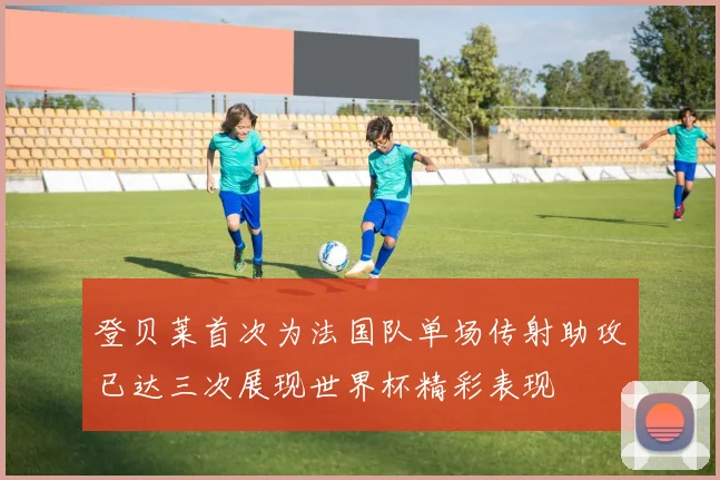 登贝莱首次为法国队单场传射助攻已达三次展现世界杯精彩表现