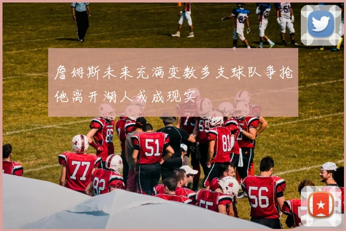 詹姆斯未来充满变数多支球队争抢他离开湖人或成现实