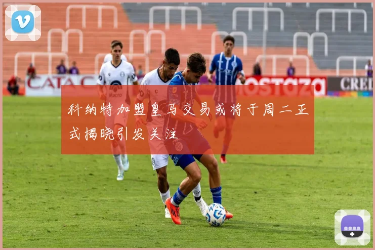 科纳特加盟皇马交易或将于周二正式揭晓引发关注