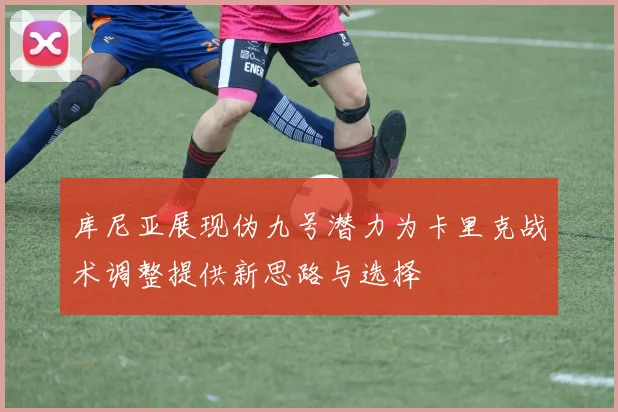 库尼亚展现伪九号潜力为卡里克战术调整提供新思路与选择
