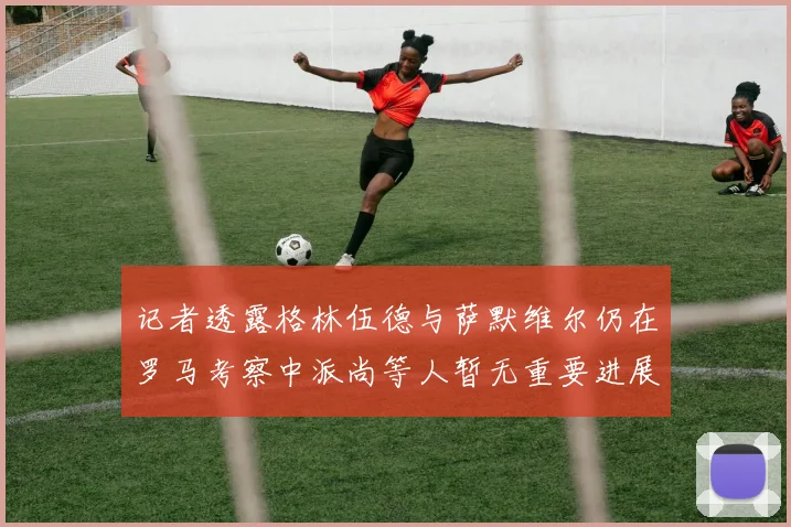 记者透露格林伍德与萨默维尔仍在罗马考察中派尚等人暂无重要进展消息