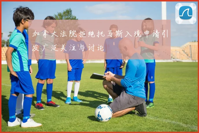 加拿大法院拒绝托马斯入境申请引发广泛关注与讨论