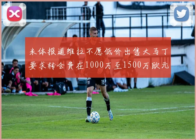 米体报道维拉不愿低价出售大马丁要求转会费在1000万至1500万欧元之间