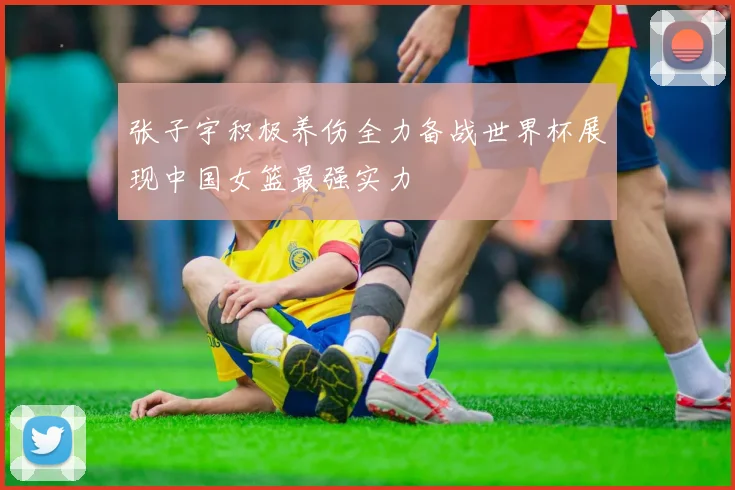 张子宇积极养伤全力备战世界杯展现中国女篮最强实力