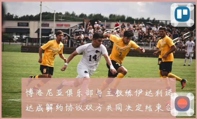 博洛尼亚俱乐部与主教练伊达利诺达成解约协议双方共同决定结束合作关系