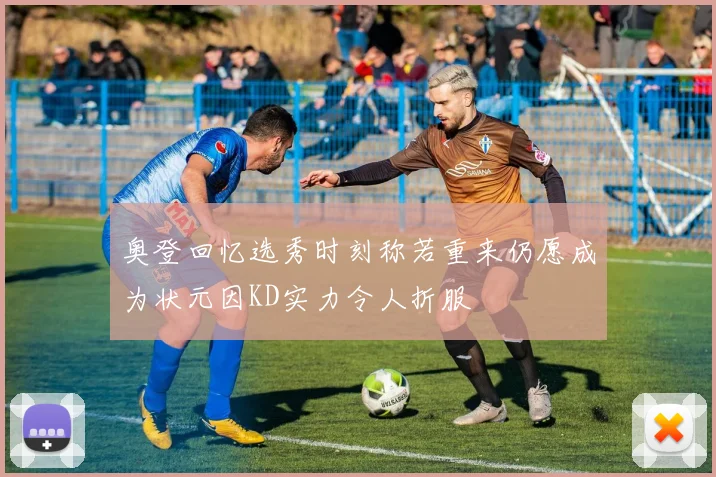 奥登回忆选秀时刻称若重来仍愿成为状元因KD实力令人折服