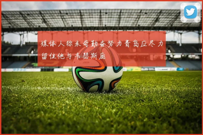 媒体人称米奇勤奋努力青岛应尽力留住他与韦瑟斯庞