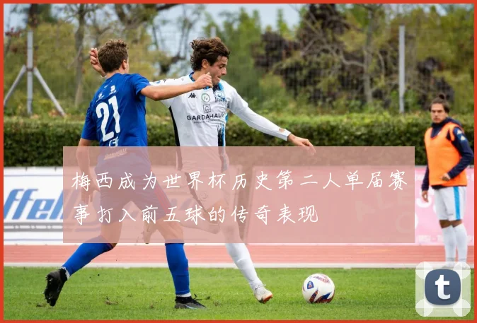 梅西成为世界杯历史第二人单届赛事打入前五球的传奇表现