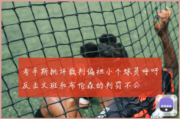 考辛斯批评裁判偏袒小个球员呼吁反击文班和布伦森的判罚不公