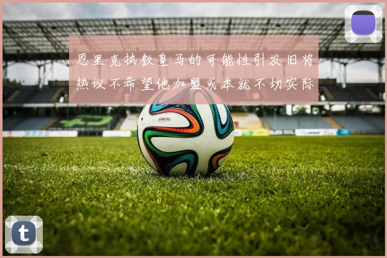 恩里克执教皇马的可能性引发旧将热议不希望他加盟或本就不切实际