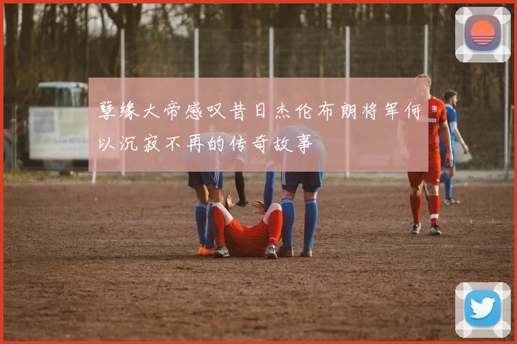 孽缘大帝感叹昔日杰伦布朗将军何以沉寂不再的传奇故事