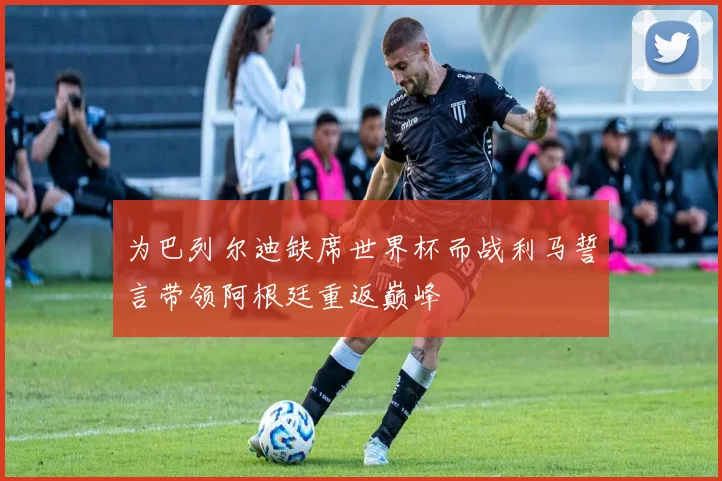 为巴列尔迪缺席世界杯而战利马誓言带领阿根廷重返巅峰