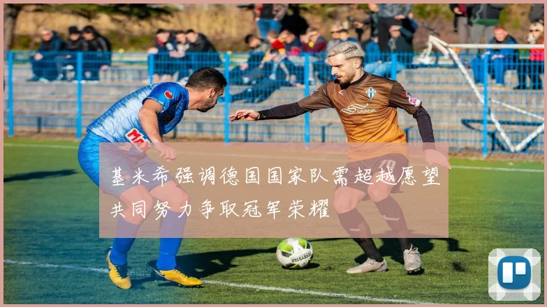 基米希强调德国国家队需超越愿望共同努力争取冠军荣耀
