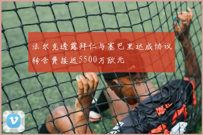法尔克透露拜仁与塞巴里达成协议转会费接近5500万欧元